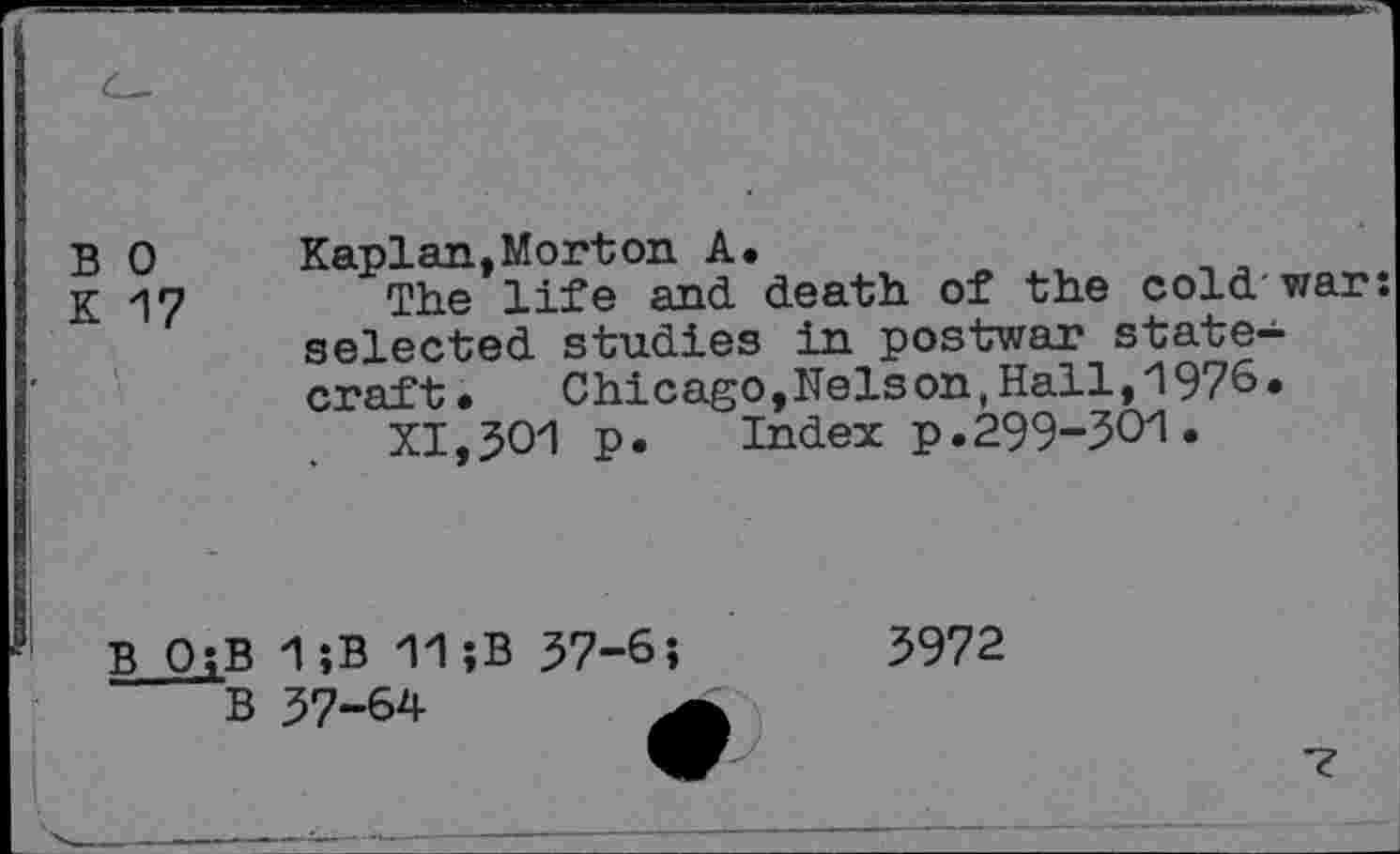 ﻿B 0 Kaplan,Morton A.
K 17	The life and. death of the cold-war:
selected studies in postwar statecraft.	Chicago,Nelson,Hall,1976.
XI,501 p.	Index p.299-301.
B 0;B
B
1 ;B 11;B 57-6 57-64
3972